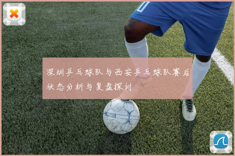 深圳乒乓球队与西安乒乓球队赛后状态分析与复盘探讨