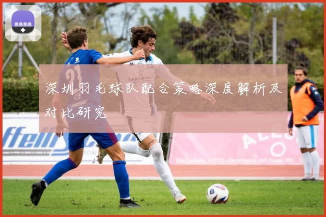 深圳羽毛球队配合策略深度解析及对比研究