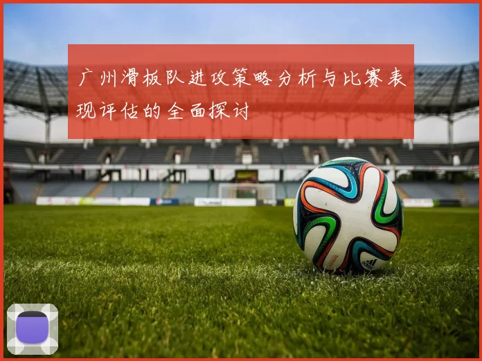 广州滑板队进攻策略分析与比赛表现评估的全面探讨