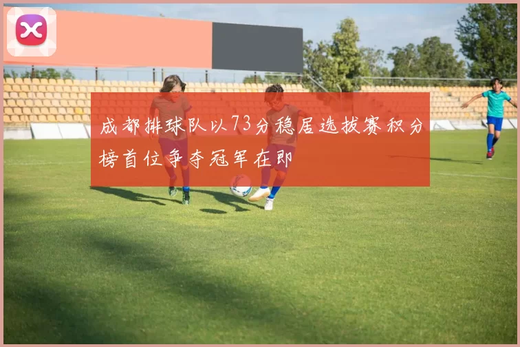 成都排球队以73分稳居选拔赛积分榜首位争夺冠军在即