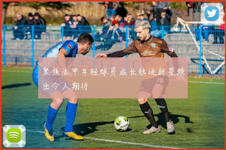 聚焦法甲年轻球员成长轨迹新星频出令人期待