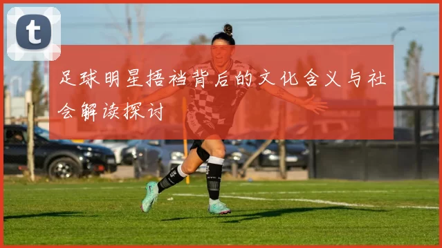 足球明星捂裆背后的文化含义与社会解读探讨