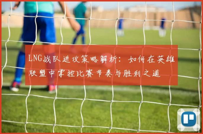 LNG战队进攻策略解析：如何在英雄联盟中掌控比赛节奏与胜利之道