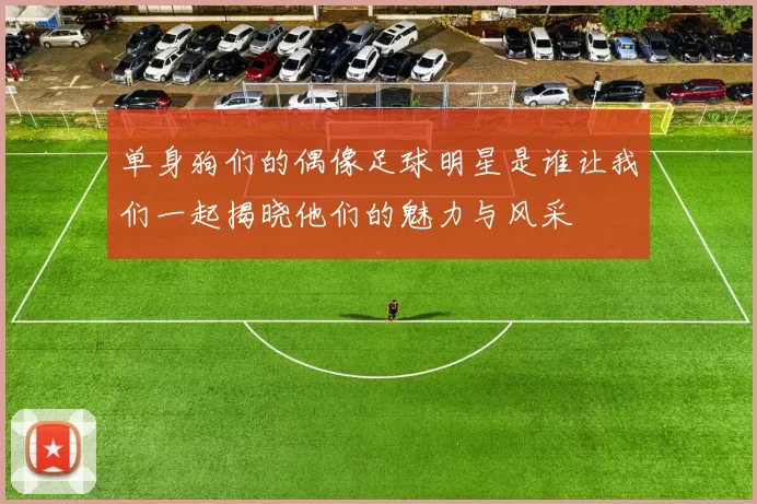 单身狗们的偶像足球明星是谁让我们一起揭晓他们的魅力与风采