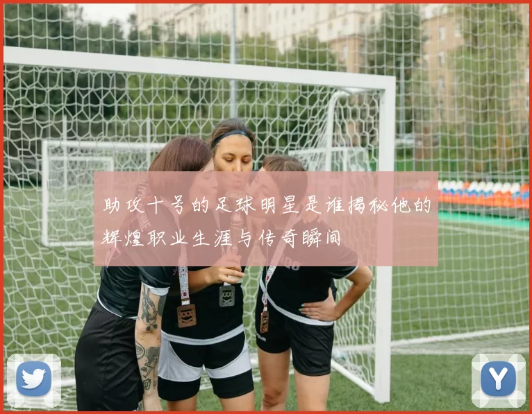 助攻十号的足球明星是谁揭秘他的辉煌职业生涯与传奇瞬间