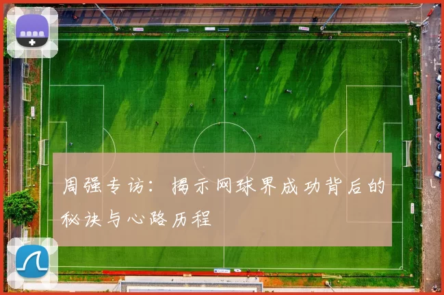 周强专访：揭示网球界成功背后的秘诀与心路历程