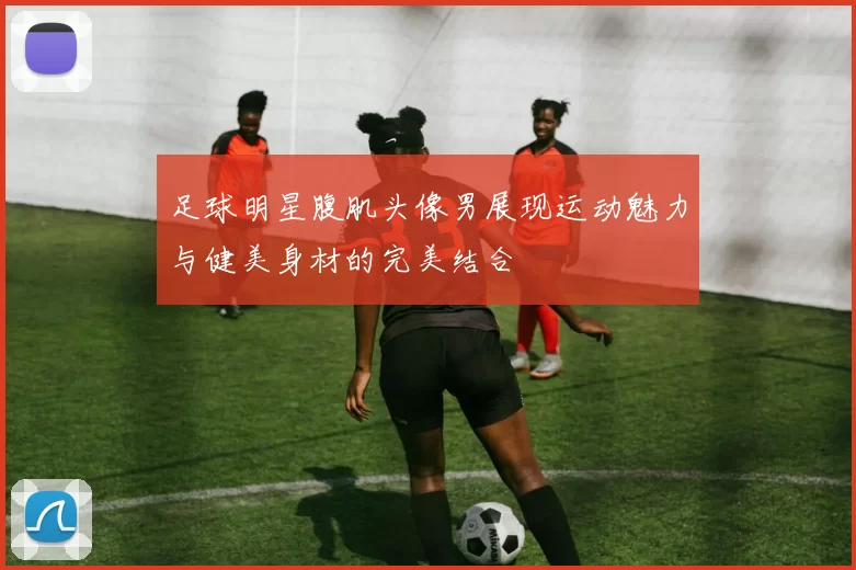 足球明星腹肌头像男展现运动魅力与健美身材的完美结合