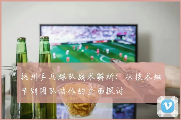 杭州乒乓球队战术解析：从技术细节到团队协作的全面探讨
