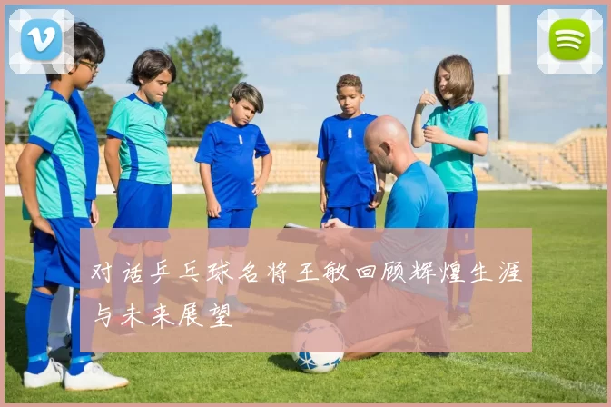 对话乒乓球名将王敏回顾辉煌生涯与未来展望