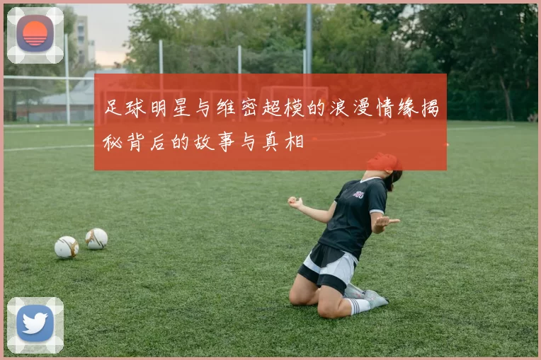 足球明星与维密超模的浪漫情缘揭秘背后的故事与真相