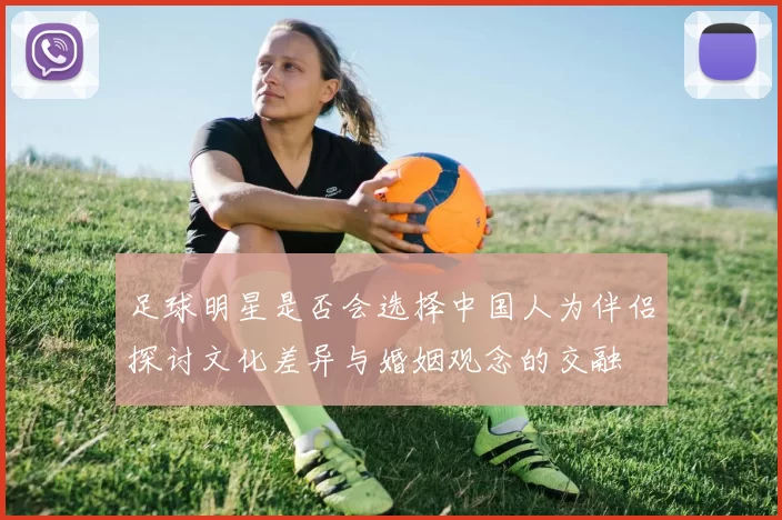 足球明星是否会选择中国人为伴侣探讨文化差异与婚姻观念的交融