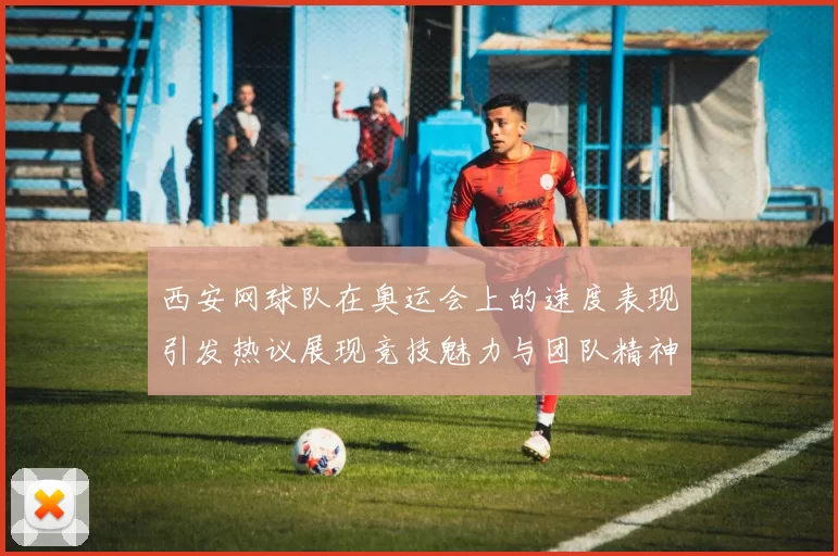 西安网球队在奥运会上的速度表现引发热议展现竞技魅力与团队精神