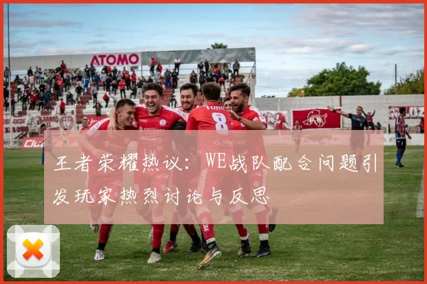 王者荣耀热议：WE战队配合问题引发玩家热烈讨论与反思