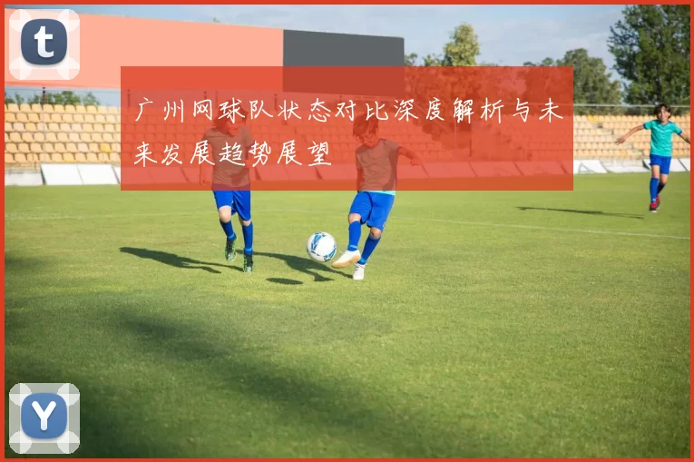 广州网球队状态对比深度解析与未来发展趋势展望