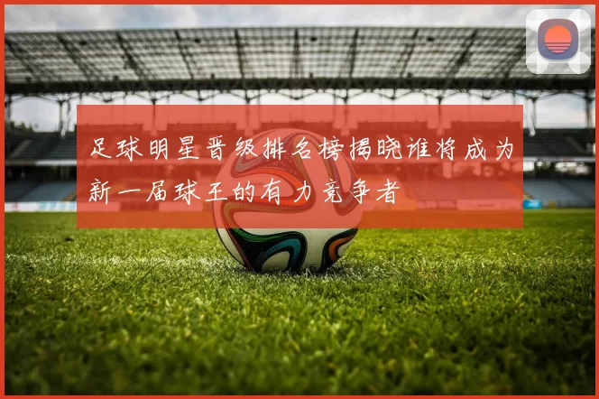 足球明星晋级排名榜揭晓谁将成为新一届球王的有力竞争者
