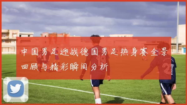 中国男足迎战德国男足热身赛全景回顾与精彩瞬间分析