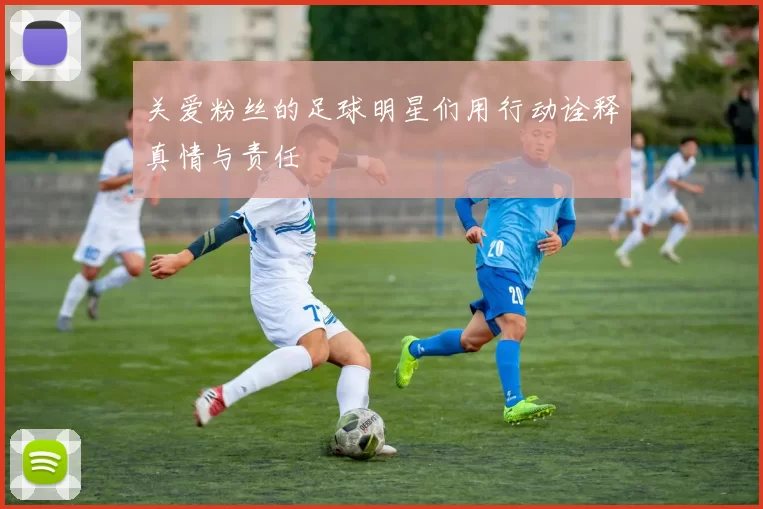 关爱粉丝的足球明星们用行动诠释真情与责任