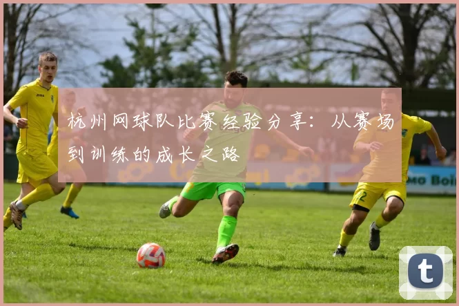 杭州网球队比赛经验分享：从赛场到训练的成长之路