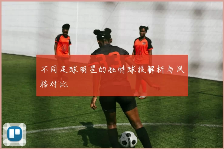 不同足球明星的独特球技解析与风格对比