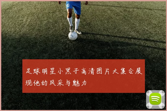 足球明星小黑子高清图片大集合展现他的风采与魅力
