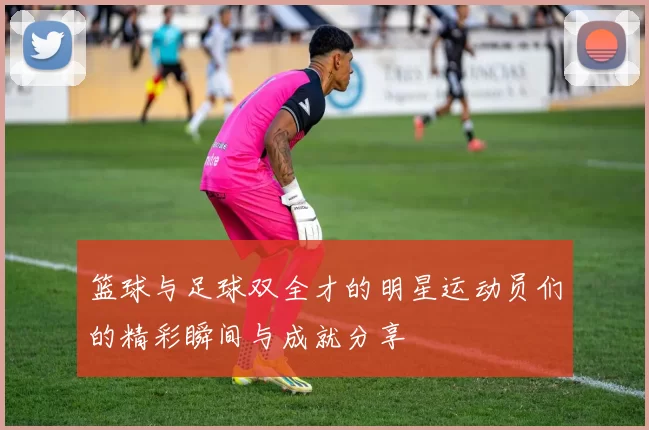 篮球与足球双全才的明星运动员们的精彩瞬间与成就分享