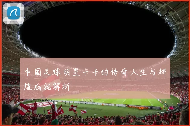 中国足球明星卡卡的传奇人生与辉煌成就解析