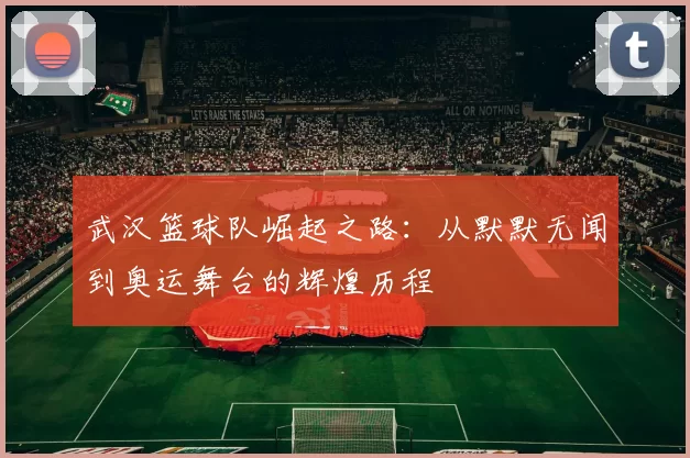 武汉篮球队崛起之路：从默默无闻到奥运舞台的辉煌历程