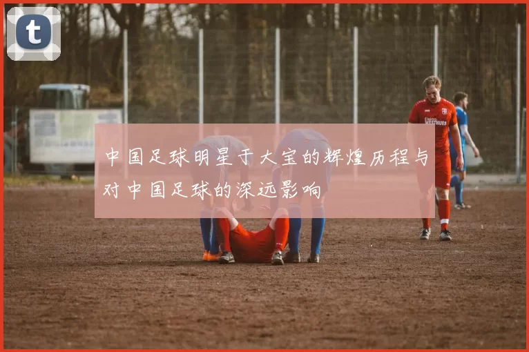 中国足球明星于大宝的辉煌历程与对中国足球的深远影响