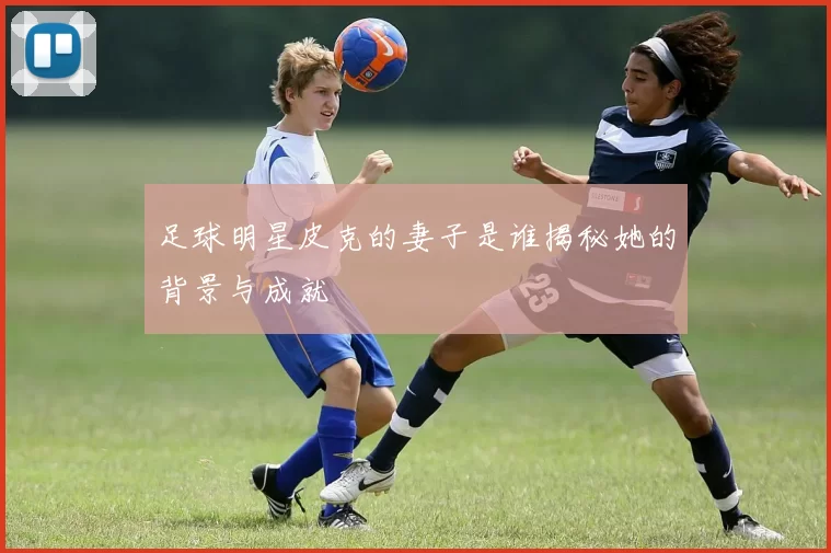 足球明星皮克的妻子是谁揭秘她的背景与成就