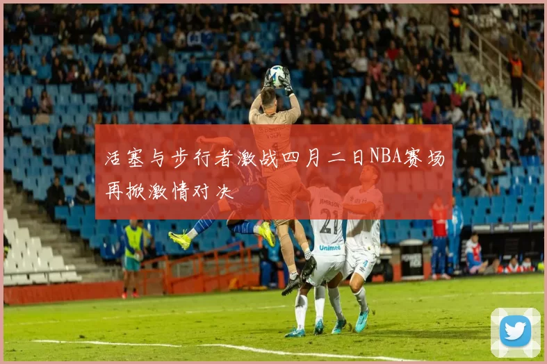 活塞与步行者激战四月二日NBA赛场再掀激情对决