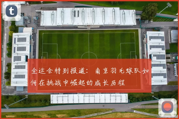 全运会特别报道：南京羽毛球队如何在挑战中崛起的成长历程