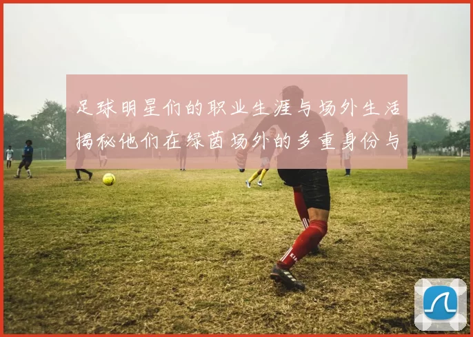 足球明星们的职业生涯与场外生活揭秘他们在绿茵场外的多重身份与活动