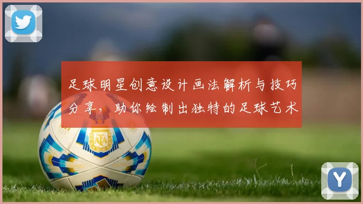 足球明星创意设计画法解析与技巧分享，助你绘制出独特的足球艺术作品
