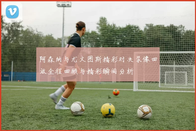 阿森纳与尤文图斯精彩对决录像回放全程回顾与精彩瞬间分析