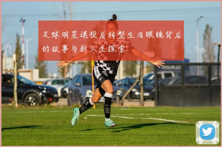 足球明星退役后转型生活眼镜背后的故事与新人生探索