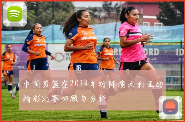 中国男篮在2014年对阵澳大利亚的精彩比赛回顾与分析