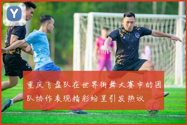重庆飞盘队在世界街舞大赛中的团队协作表现精彩纷呈引发热议