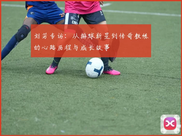 刘芳专访：从排球新星到传奇教练的心路历程与成长故事