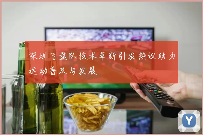 深圳飞盘队技术革新引发热议助力运动普及与发展