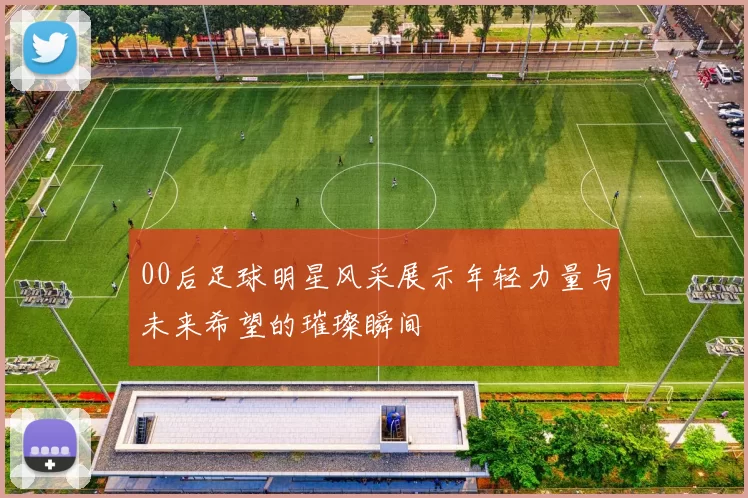 00后足球明星风采展示年轻力量与未来希望的璀璨瞬间