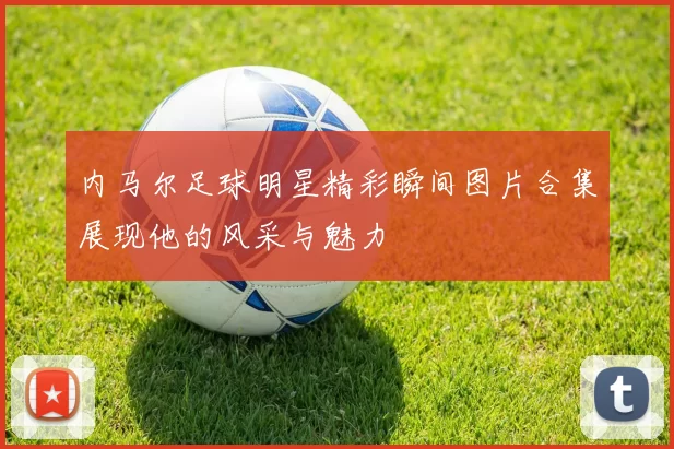 内马尔足球明星精彩瞬间图片合集展现他的风采与魅力