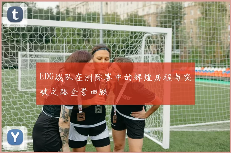 EDG战队在洲际赛中的辉煌历程与突破之路全景回顾