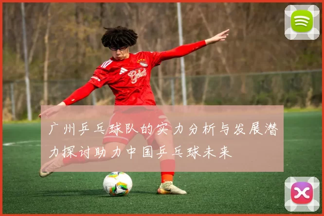广州乒乓球队的实力分析与发展潜力探讨助力中国乒乓球未来