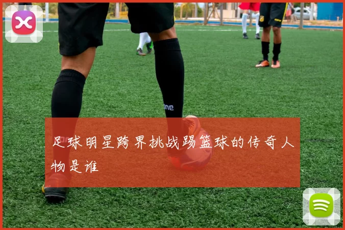 足球明星跨界挑战踢篮球的传奇人物是谁