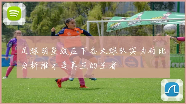 足球明星效应下各大球队实力对比分析谁才是真正的王者