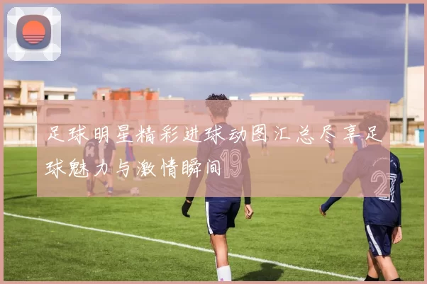 足球明星精彩进球动图汇总尽享足球魅力与激情瞬间