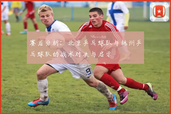 赛后分析：北京乒乓球队与杭州乒乓球队的战术对决与启示