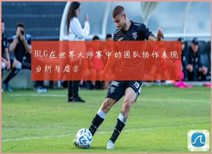 BLG在世界大师赛中的团队协作表现分析与启示