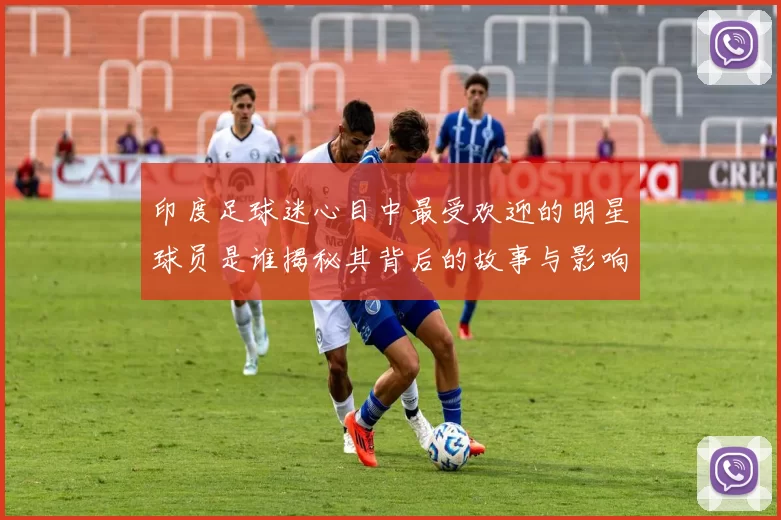 印度足球迷心目中最受欢迎的明星球员是谁揭秘其背后的故事与影响力