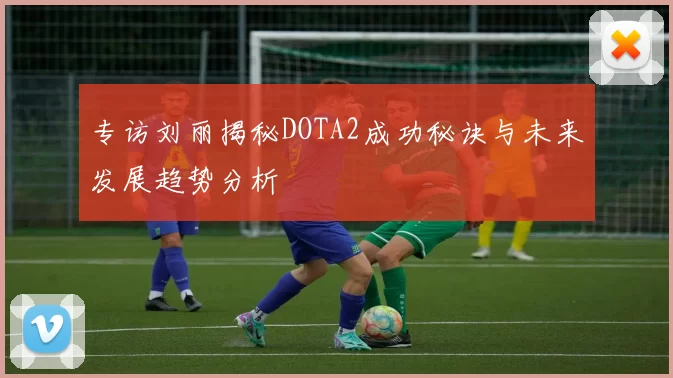 专访刘丽揭秘DOTA2成功秘诀与未来发展趋势分析